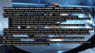 Clasificación de electrodos para aceros al carbono - AWS A5.1 (E XXYZ - 1 HZR)
•E, indica habitualmente que es un electrodo diseñado para soldadura eléctrica manual
•XX, indican la mínima resistencia a la tracción, sin tratamiento térmico post soldadura, del metal
depositado.
•Y, indica la posición en la que se puede soldar satisfactoriamente con el electrodo.
• 1 → Electrodo apto para soldar en todas las posiciones (plana, vertical, techo y horizontal)
• 2 → Electrodo solo aplicable para posiciones planas y horizontal
• 3 → Electrodo solo aplicable para posición plana
• 4 → Electrodo adecuado para soldadura sobre cabeza, vertical descendiente, plana y
horizontal
•Z, indica el tipo de corriente eléctrica y polaridad en la que mejor trabaja el electrodo; a la vez que
también identifica el tipo de revestimiento del electrodo. Este dígito va ligado al dígito anterior.
•1, código opcional que indica que el electrodo cumple con los requisitos de impacto y ductilidad
mejorados
•HZ, código opcional que indica que el electrodo cumple con los requisitos de la prueba de
hidrógeno difusible
•R, código opcional que indica que el electrodo cumple los requisitos de la prueba de absorción de
humedad (sólo para electrodos de bajo hidrógeno).
 