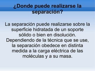 ¿Donde puede realizarse la
separación?
La separación puede realizarse sobre la
superficie hidratada de un soporte
sólido o bien en disolución.
Dependiendo de la técnica que se use,
la separación obedece en distinta
medida a la carga eléctrica de las
moléculas y a su masa.
 
