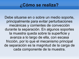 ¿Cómo se realiza?
Debe situarse en o sobre un medio soporte,
principalmente para evitar perturbaciones
mecánicas y corrientes de convección
durante la separación. En algunos soportes
la muestra queda sobre la superficie y
avanza a lo largo de ella, con escasa
fricción, por lo que el mecanismo principal
de separación es la magnitud de la carga de
cada componente de la muestra.
 