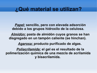 ¿Qué material se utilizan?
Papel: sencillo, pero con elevada adsorción
debido a los grupos hidroxilo de la celulosa.
Almidón: pasta de almidón cuyos granos se han
disgregado en un tampón caliente (se hinchan).
Agarosa: producto purificado de algas.
Poliacrilamida: el gel es el resultado de la
polimerización química de una mezcla de acrilamida
y bisacrilamida.
 