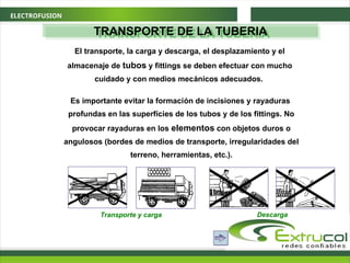 ELECTROFUSION
TRANSPORTE DE LA TUBERIA
El transporte, la carga y descarga, el desplazamiento y el
almacenaje de tubos y fittings se deben efectuar con mucho
cuidado y con medios mecánicos adecuados.
Es importante evitar la formación de incisiones y rayaduras
profundas en las superfícies de los tubos y de los fittings. No
provocar rayaduras en los elementos con objetos duros o
angulosos (bordes de medios de transporte, irregularidades del
terreno, herramientas, etc.).
Transporte y carga Descarga
 