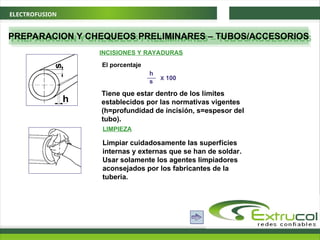 ELECTROFUSION
PREPARACION Y CHEQUEOS PRELIMINARES – TUBOS/ACCESORIOS
El porcentaje
LIMPIEZA
Limpiar cuidadosamente las superfícies
internas y externas que se han de soldar.
Usar solamente los agentes limpiadores
aconsejados por los fabricantes de la
tuberia.
INCISIONES Y RAYADURAS
h
s
X 100
Tiene que estar dentro de los límites
establecidos por las normativas vigentes
(h=profundidad de incisión, s=espesor del
tubo).
 
