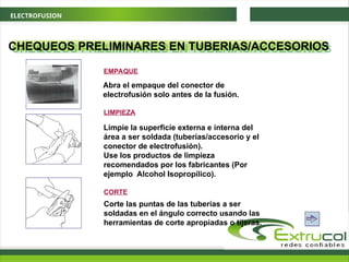 ELECTROFUSION
CHEQUEOS PRELIMINARES EN TUBERIAS/ACCESORIOS
LIMPIEZA
Limpie la superficie externa e interna del
área a ser soldada (tuberías/accesorio y el
conector de electrofusión).
Use los productos de limpieza
recomendados por los fabricantes (Por
ejemplo Alcohol Isopropílico).
CORTE
Corte las puntas de las tuberías a ser
soldadas en el ángulo correcto usando las
herramientas de corte apropiadas o tijeras.
Abra el empaque del conector de
electrofusión solo antes de la fusión.
EMPAQUE
 