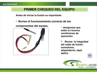 ELECTROFUSION
PRIMER CHEQUEO DEL EQUIPO
Antes de iniciar la fusión es importante:
• Revise el funcionamiento correcto de los
componentes del equipo.
• Asegúrese que
estén en buenas
condiciones de
operación:
 Revise la integridad
del cable de fusión,
conectores,
adaptadores, lápiz
óptico
 