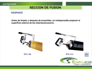 ELECTROFUSION
SECCION DE FUSION
RASPADO
Antes de limpiar y después de ensamblar, es indispensable preparar la
superficie externa de las tuberías/accesorio.
RTC 160 RTC 315
RTC 710
 