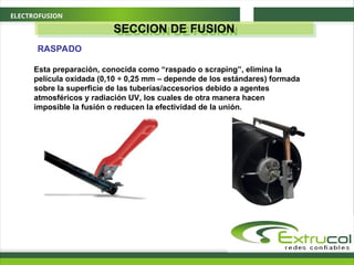 ELECTROFUSION
Esta preparación, conocida como “raspado o scraping”, elimina la
película oxidada (0,10 ÷ 0,25 mm – depende de los estándares) formada
sobre la superficie de las tuberías/accesorios debido a agentes
atmosféricos y radiación UV, los cuales de otra manera hacen
imposible la fusión o reducen la efectividad de la unión.
RASPADO
SECCION DE FUSION
 