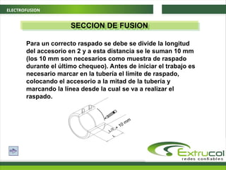 ELECTROFUSION
SECCION DE FUSION
Para un correcto raspado se debe se divide la longitud
del accesorio en 2 y a esta distancia se le suman 10 mm
(los 10 mm son necesarios como muestra de raspado
durante el último chequeo). Antes de iniciar el trabajo es
necesario marcar en la tubería el límite de raspado,
colocando el accesorio a la mitad de la tubería y
marcando la línea desde la cual se va a realizar el
raspado.
+ 10 mm
 