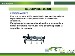 ELECTROFUSION
SECCION DE FUSION
Para una correcta fusión es necesario usar una herramienta
especial conocida como posicionador o alineador de
abrazadera.
POSICIONAMIENTO
Este protege los accesorios alineados y los mantiene
firmes durante la fusión, así evita poner en peligro la
seguridad de la unión.
 