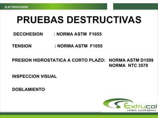 ELECTROFUSION
PRUEBAS DESTRUCTIVAS
DECOHESION : NORMA ASTM F1055
TENSION : NORMA ASTM F1055
PRESION HIDROSTATICA A CORTO PLAZO: NORMA ASTM D1599
NORMA NTC 3579
INSPECCION VISUAL
DOBLAMIENTO
 