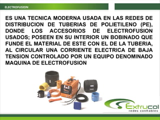 ELECTROFUSION
ES UNA TECNICA MODERNA USADA EN LAS REDES DE
DISTRIBUCION DE TUBERIAS DE POLIETILENO (PE),
DONDE LOS ACCESORIOS DE ELECTROFUSION
USADOS; POSEEN EN SU INTERIOR UN BOBINADO QUE
FUNDE EL MATERIAL DE ESTE CON EL DE LA TUBERIA,
AL CIRCULAR UNA CORRIENTE ELECTRICA DE BAJA
TENSION CONTROLADO POR UN EQUIPO DENOMINADO
MAQUINA DE ELECTROFUSION
 