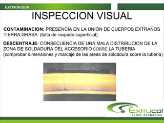 ELECTROFUSION
INSPECCION VISUAL
CONTAMINACION: PRESENCIA EN LA UNIÓN DE CUERPOS EXTRAÑOS
TIERRA,GRASA (falta de raspado superficial)
DESCENTRAJE: CONSECUENCIA DE UNA MALA DISTRIBUCION DE LA
ZONA DE SOLDADURA DEL ACCESORIO SOBRE LA TUBERIA
(comprobar dimensiones y marcaje de las areas de soldadura sobre la tuberia)
 