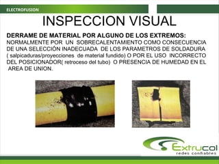 ELECTROFUSION
DERRAME DE MATERIAL POR ALGUNO DE LOS EXTREMOS:
NORMALMENTE POR UN SOBRECALENTAMIENTO COMO CONSECUENCIA
DE UNA SELECCIÓN INADECUADA DE LOS PARAMETROS DE SOLDADURA
( salpicaduras/proyecciones de material fundido) O POR EL USO INCORRECTO
DEL POSICIONADOR( retroceso del tubo) O PRESENCIA DE HUMEDAD EN EL
AREA DE UNION.
INSPECCION VISUAL
 