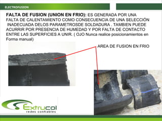 ELECTROFUSION
FALTA DE FUSION (UNION EN FRIO): ES GENERADA POR UNA
FALTA DE CALENTAMIENTO COMO CONSECUENCIA DE UNA SELECCIÓN
INADECUADA DELOS PARAMETROSDE SOLDADURA . TAMBIEN PUEDE
ACURRIR POR PRESENCIA DE HUMEDAD Y POR FALTA DE CONTACTO
ENTRE LAS SUPERFICIES A UNIR. ( OJO Nunca realice posicionamientos en
Forma manual)
AREA DE FUSION EN FRIO
 