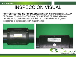 ELECTROFUSION
PUNTOS TESTIGO NO FORMADOS: SON UNA INDICACION DE LA FALTA
DE FUSION COMO CONSECUENCIA DE UN ERROR DE ALIMENTACION
DEL EQUIPO O UNA MALA SELECCIÓN DE LOS PARAMETROS.(Es un
Indicador de la correcta selección de parámetros)
INSPECCION VISUAL
 