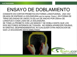ELECTROFUSION
ENSAYO DE DOBLAMIENTO
CONSISTE EN CORTAR PROBETAS EN FORMA LONGITUDINAL UNA VEZ
DEJADA DE ENFRIAR LA SOLDADURA( por lo menos 1hora ), EN FORMA DE
TIRAS DELGADAS DE UNOS (15-25) mm DE ANCHO POR 200mm DE
LONGITUD A CADA LADO DE LA SOLDADURA.
SE TOMA LA PROBETA CON LAS MANOS Y SE DOBLA HASTA QUE LOS
DOS SECTORES INTERNOS SE TOQUEN. NO DEBEN APARECER FISURAS,
NI GRIETAS, DESPRENDIMIENTOS, NI CUALQUIER OTRA INDICACION DE
QUE LA SOLDADURA ESTÁ DEBILITADA.
 