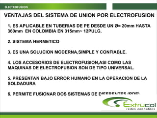 ELECTROFUSION
VENTAJAS DEL SISTEMA DE UNION POR ELECTROFUSION
1. ES APLICABLE EN TUBERIAS DE PE DESDE UN Ø= 20mm HASTA
360mm EN COLOMBIA EN 315mm~ 12PULG.
2. SISTEMA HERMETICO
3. ES UNA SOLUCION MODERNA,SIMPLE Y CONFIABLE.
4. LOS ACCESORIOS DE ELECTROFUSION,ASI COMO LAS
MAQUINAS DE ELECTROFUSION SON DE TIPO UNIVERSAL.
5. PRESENTAN BAJO ERROR HUMANO EN LA OPERACION DE LA
SOLDADURA
6. PERMITE FUSIONAR DOS SISTEMAS DE DIFERENTES (RDE)
 