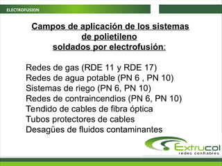 ELECTROFUSION
Campos de aplicación de los sistemas
de polietileno
soldados por electrofusión:
Redes de gas (RDE 11 y RDE 17)
Redes de agua potable (PN 6 , PN 10)
Sistemas de riego (PN 6, PN 10)
Redes de contraincendios (PN 6, PN 10)
Tendido de cables de fibra óptica
Tubos protectores de cables
Desagües de fluidos contaminantes
 