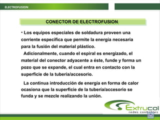 ELECTROFUSION
CONECTOR DE ELECTROFUSION
• Los equipos especiales de soldadura proveen una
corriente específica que permite la energía necesaria
para la fusión del material plástico.
Adicionalmente, cuando el espiral es energizado, el
material del conector adyacente a éste, funde y forma un
pozo que se expande, el cual entra en contacto con la
superficie de la tubería/accesorio.
La continua introducción de energía en forma de calor
ocasiona que la superficie de la tubería/accesorio se
funda y se mezcle realizando la unión.
 