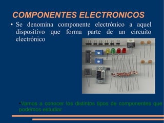 COMPONENTES ELECTRONICOS
● Se denomina componente electrónico a aquel
dispositivo que forma parte de un circuito
electrónico
●Vamos a conocer los distintos tipos de componentes que
podemos estudiar
 