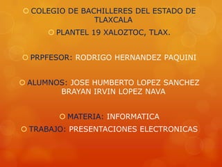  COLEGIO DE BACHILLERES DEL ESTADO DE
                TLAXCALA
       PLANTEL 19 XALOZTOC, TLAX.


 PRPFESOR: RODRIGO HERNANDEZ PAQUINI


 ALUMNOS: JOSE HUMBERTO LOPEZ SANCHEZ
        BRAYAN IRVIN LOPEZ NAVA


         MATERIA: INFORMATICA
 TRABAJO: PRESENTACIONES ELECTRONICAS
 