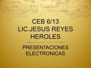 CEB 6/13
LIC.JESUS REYES
    HEROLES
 PRESENTACIONES
  ELECTRONICAS
 