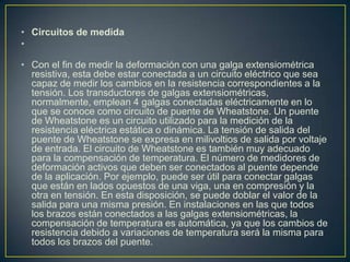• Circuitos de medida
•
• Con el fin de medir la deformación con una galga extensiométrica
resistiva, esta debe estar conectada a un circuito eléctrico que sea
capaz de medir los cambios en la resistencia correspondientes a la
tensión. Los transductores de galgas extensiométricas,
normalmente, emplean 4 galgas conectadas eléctricamente en lo
que se conoce como circuito de puente de Wheatstone. Un puente
de Wheatstone es un circuito utilizado para la medición de la
resistencia eléctrica estática o dinámica. La tensión de salida del
puente de Wheatstone se expresa en milivoltios de salida por voltaje
de entrada. El circuito de Wheatstone es también muy adecuado
para la compensación de temperatura. El número de medidores de
deformación activos que deben ser conectados al puente depende
de la aplicación. Por ejemplo, puede ser útil para conectar galgas
que están en lados opuestos de una viga, una en compresión y la
otra en tensión. En esta disposición, se puede doblar el valor de la
salida para una misma presión. En instalaciones en las que todos
los brazos están conectados a las galgas extensiométricas, la
compensación de temperatura es automática, ya que los cambios de
resistencia debido a variaciones de temperatura será la misma para
todos los brazos del puente.
 