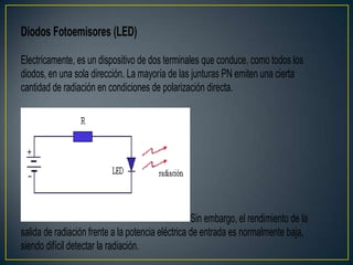 Diodos Fotoemisores (LED)
Electricamente, es un dispositivo de dos terminales que conduce, como todos los
diodos, en una sola dirección. La mayoría de las junturas PN emiten una cierta
cantidad de radiación en condiciones de polarización directa.
Sin embargo, el rendimiento de la
salida de radiación frente a la potencia eléctrica de entrada es normalmente baja,
siendo difícil detectar la radiación.
 