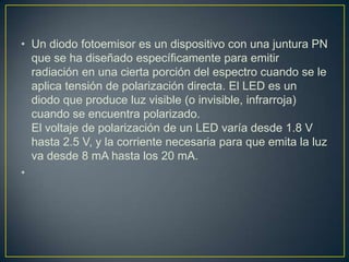 • Un diodo fotoemisor es un dispositivo con una juntura PN
que se ha diseñado específicamente para emitir
radiación en una cierta porción del espectro cuando se le
aplica tensión de polarización directa. El LED es un
diodo que produce luz visible (o invisible, infrarroja)
cuando se encuentra polarizado.
El voltaje de polarización de un LED varía desde 1.8 V
hasta 2.5 V, y la corriente necesaria para que emita la luz
va desde 8 mA hasta los 20 mA.
•
 