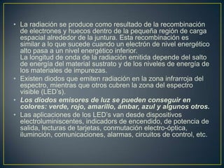 • La radiación se produce como resultado de la recombinación
de electrones y huecos dentro de la pequeña región de carga
espacial alrededor de la juntura. Esta recombinación es
similar a lo que sucede cuando un electrón de nivel energético
alto pasa a un nivel energético inferior.
La longitud de onda de la radiación emitida depende del salto
de energía del material sustrato y de los niveles de energía de
los materiales de impurezas.
• Existen diodos que emiten radiación en la zona infrarroja del
espectro, mientras que otros cubren la zona del espectro
visible (LED’s).
• Los diodos emisores de luz se pueden conseguir en
colores: verde, rojo, amarillo, ámbar, azul y algunos otros.
• Las aplicaciones de los LED’s van desde dispositivos
electroluminiscentes, indicadors de encendido, de potencia de
salida, lecturas de tarjetas, conmutación electro-óptica,
iluminción, comunicaciones, alarmas, circuitos de control, etc.
 