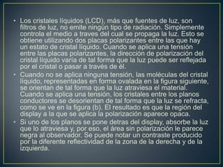 • Los cristales líquidos (LCD), más que fuentes de luz, son
filtros de luz, no emite ningún tipo de radiación. Simplemente
controla el medio a traves del cual se propaga la luz. Esto se
obtiene utilizando dos placas polarizantes entre las que hay
un estato de cristal líquido. Cuando se aplica una tensión
entre las placas polarizantes, la dirección de polarización del
cristal líquido varía de tal forma que la luz puede ser reflejada
por el cristal o pasar a través de él.
• Cuando no se aplica ninguna tensión, las moléculas del cristal
líquido, representadas en forma ovalada en la figura siguiente,
se orientan de tal forma que la luz atraviesa el material.
Cuando se aplica una tensión, los cristales entre los planos
conductores se desorientan de tal forma que la luz se refracta,
como se ve en la figura (b). El resultado es que la región del
display a la que se aplica la polarización aparece opaca.
• Si uno de los planos se pone detras del display, absorbe la luz
que lo atraviesa y, por eso, el área sin polarización le parece
negra al observador. Se puede notar un contraste producido
por la diferente reflectividad de la zona de la derecha y de la
izquierda.
 