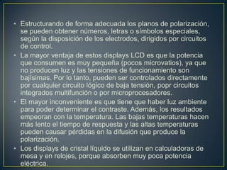 • Estructurando de forma adecuada los planos de polarización,
se pueden obtener números, letras o símbolos especiales,
según la disposición de los electrodos, dirigidos por circuitos
de control.
• La mayor ventaja de estos displays LCD es que la potencia
que consumen es muy pequeña (pocos microvatios), ya que
no producen luz y las tensiones de funcionamiento son
bajísimas. Por lo tanto, pueden ser controlados directamente
por cualquier circuito lógico de baja tensión, popr circuitos
integrados multifunción o por microprocesadores.
• El mayor inconveniente es que tiene que haber luz ambiente
para poder determinar el contraste. Además, los resultados
empeoran con la temperatura. Las bajas temperaturas hacen
más lento el tiempo de respuesta y las altas temperaturas
pueden causar pérdidas en la difusión que produce la
polarización.
• Los displays de cristal líquido se utilizan en calculadoras de
mesa y en relojes, porque absorben muy poca potencia
eléctrica.
 