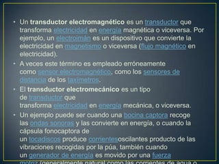 • Un transductor electromagnético es un transductor que
transforma electricidad en energía magnética o viceversa. Por
ejemplo, un electroimán es un dispositivo que convierte la
electricidad en magnetismo o viceversa (flujo magnético en
electricidad).
• A veces este término es empleado erróneamente
como sensor electromagnético, como los sensores de
distancia de los taxímetros.
• El transductor electromecánico es un tipo
de transductor que
transforma electricidad en energía mecánica, o viceversa.
• Un ejemplo puede ser cuando una bocina captora recoge
las ondas sonoras y las convierte en energía, o cuando la
cápsula fonocaptora de
un tocadiscos produce corrientesoscilantes producto de las
vibraciones recogidas por la púa, también cuando
un generador de energía es movido por una fuerza
 