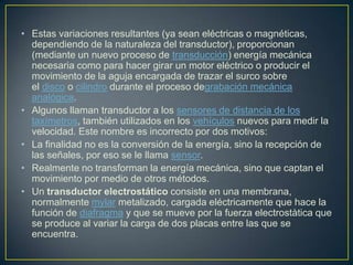 • Estas variaciones resultantes (ya sean eléctricas o magnéticas,
dependiendo de la naturaleza del transductor), proporcionan
(mediante un nuevo proceso de transducción) energía mecánica
necesaria como para hacer girar un motor eléctrico o producir el
movimiento de la aguja encargada de trazar el surco sobre
el disco o cilindro durante el proceso degrabación mecánica
analógica.
• Algunos llaman transductor a los sensores de distancia de los
taxímetros, también utilizados en los vehículos nuevos para medir la
velocidad. Este nombre es incorrecto por dos motivos:
• La finalidad no es la conversión de la energía, sino la recepción de
las señales, por eso se le llama sensor.
• Realmente no transforman la energía mecánica, sino que captan el
movimiento por medio de otros métodos.
• Un transductor electrostático consiste en una membrana,
normalmente mylar metalizado, cargada eléctricamente que hace la
función de diafragma y que se mueve por la fuerza electrostàtica que
se produce al variar la carga de dos placas entre las que se
encuentra.
 