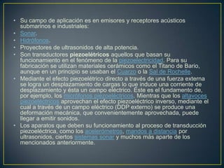 • Su campo de aplicación es en emisores y receptores acústicos
submarinos e industriales:
• Sonar.
• Hidrófonos.
• Proyectores de ultrasonidos de alta potencia.
• Son transductores piezoelétricos aquellos que basan su
funcionamiento en el fenómeno de la piezoelectricidad. Para su
fabricación se utilizan materiales cerámicos como el Titano de Bario,
aunque en un principio se usaban el Cuarzo o la Sal de Rochelle.
• Mediante el efecto piezoelétrico directo a través de una fuerza externa
se logra un desplazamiento de cargas lo que induce una corriente de
desplazamiento y ésta un campo eléctrico. Éste es el fundamento de,
por ejemplo, los micrófonos piezoeléctricos. Mientras que los altavoces
piezoeléctricos aprovechan el efecto piezoeléctrico inverso, mediante el
cual a través de un campo eléctrico (DDP externo) se produce una
deformación mecánica, que convenientemente aprovechada, puede
llegar a emitir sonidos.
• Los aparatos que deben su funcionamiento al proceso de transducción
piezoeléctrica, como los acelerómetros, mandos a distancia por
ultrasonidos, ciertos sistemas sonar y muchos más aparte de los
mencionados anteriormente.
 