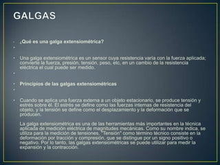 • ¿Qué es una galga extensiométrica?
•
• Una galga extensiométrica es un sensor cuya resistencia varía con la fuerza aplicada;
convierte la fuerza, presión, tensión, peso, etc, en un cambio de la resistencia
eléctrica el cual puede ser medido.
•
• Principios de las galgas extensiométricas
•
• Cuando se aplica una fuerza externa a un objeto estacionario, se produce tensión y
estrés sobre él. El estrés se define como las fuerzas internas de resistencia del
objeto, y la tensión se define como el desplazamiento y la deformación que se
producen.
La galga extensiométrica es una de las herramientas más importantes en la técnica
aplicada de medición eléctrica de magnitudes mecánicas. Como su nombre indica, se
utiliza para la medición de tensiones. "Tensión" como término técnico consiste en la
deformación por tracción y compresión, que se distingue por un signo positivo o
negativo. Por lo tanto, las galgas extensiométricas se puede utilizar para medir la
expansión y la contracción.
 