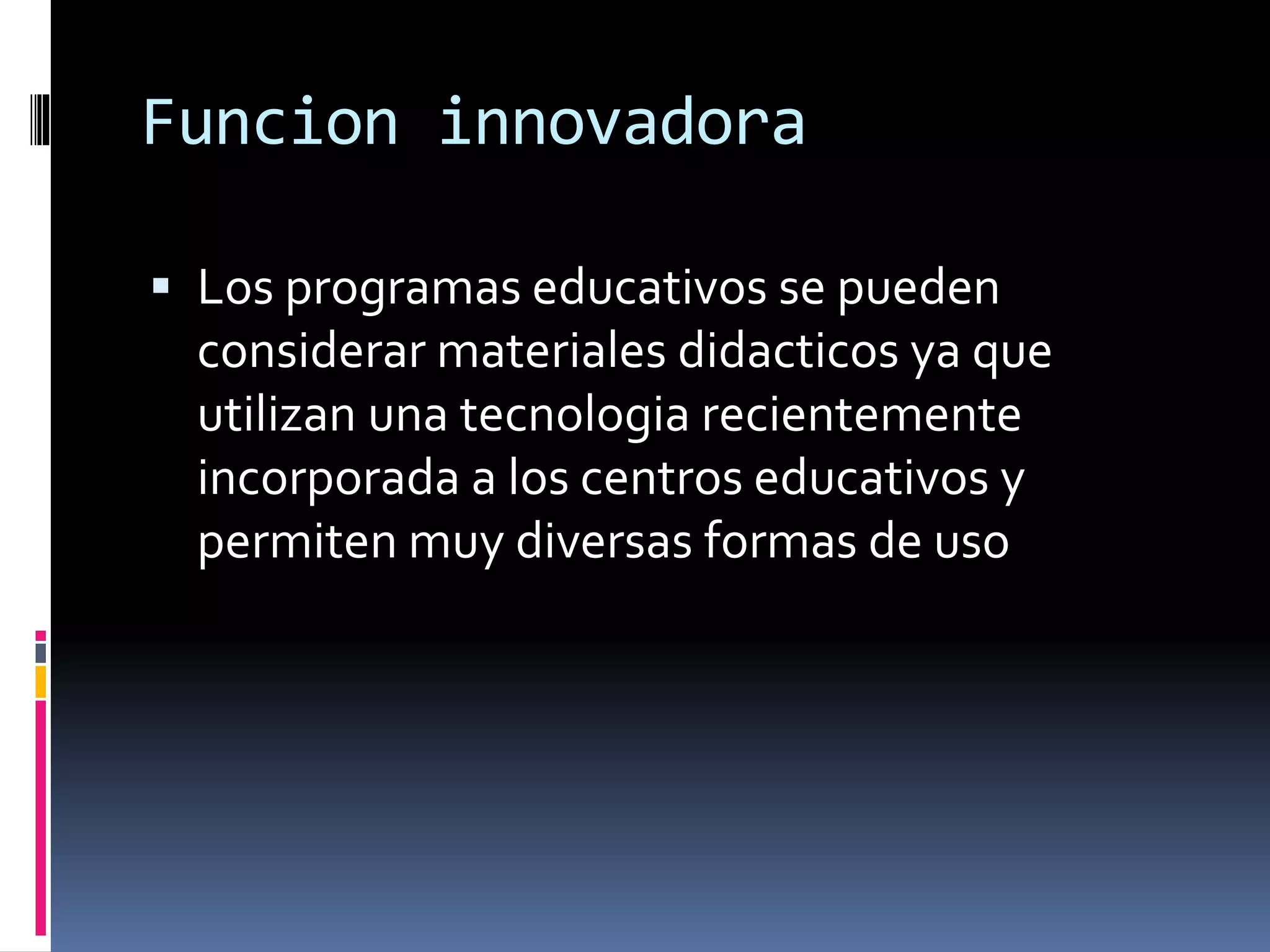 Funcion innovadora
 Los programas educativos se pueden
considerar materiales didacticos ya que
utilizan una tecnologia recientemente
incorporada a los centros educativos y
permiten muy diversas formas de uso
 