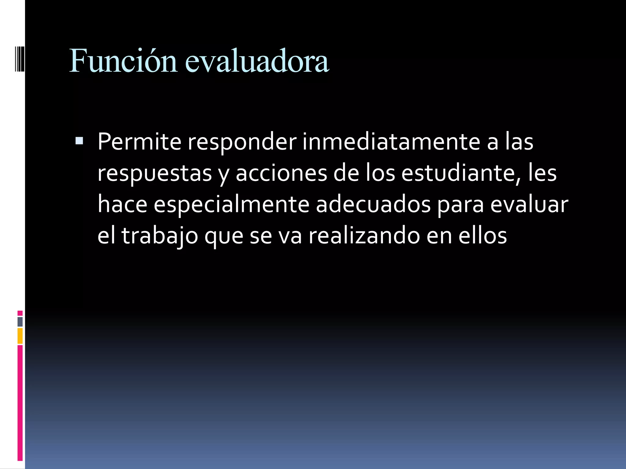 Función evaluadora
 Permite responder inmediatamente a las
respuestas y acciones de los estudiante, les
hace especialmente adecuados para evaluar
el trabajo que se va realizando en ellos
 