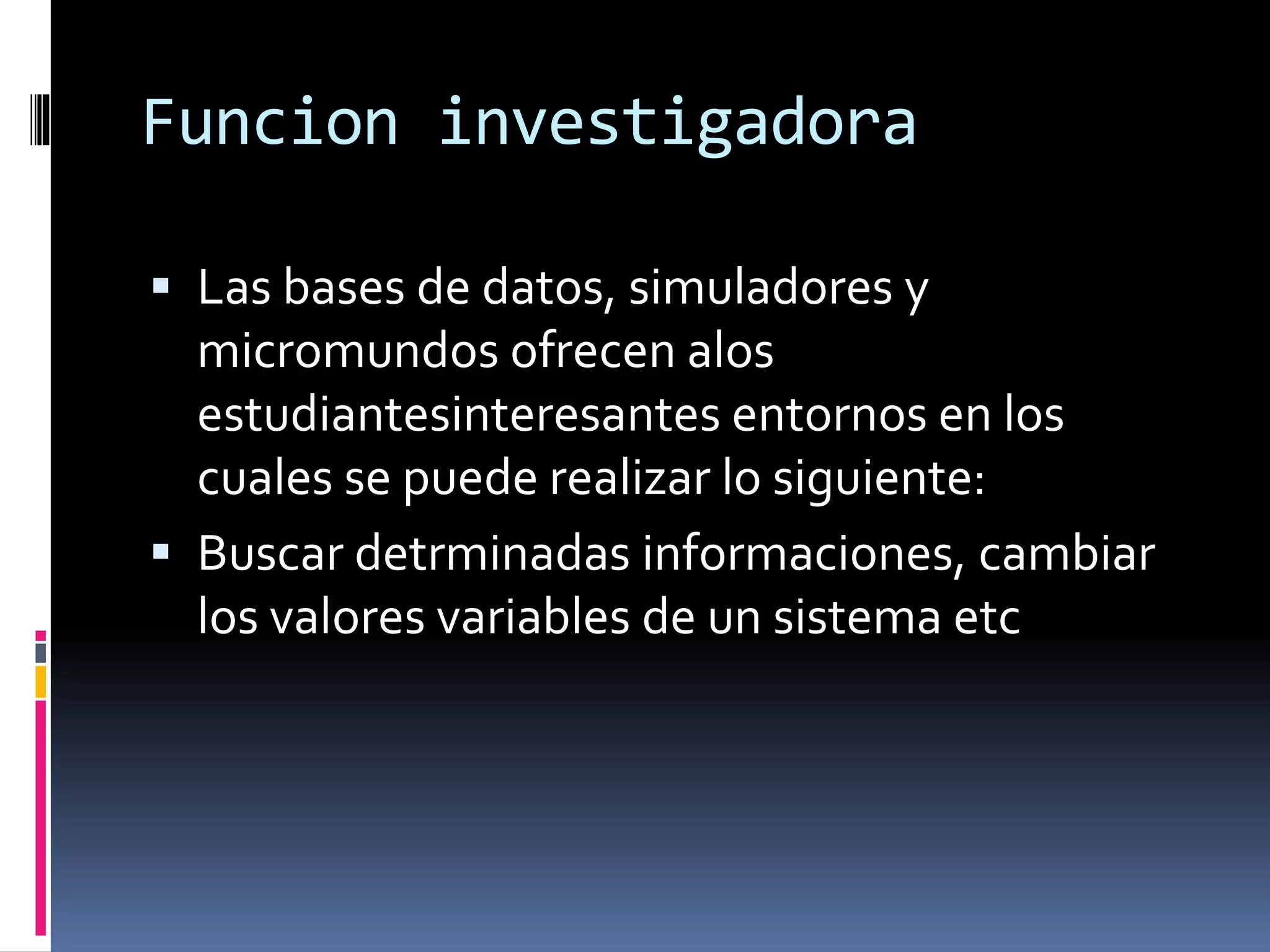 Funcion investigadora
 Las bases de datos, simuladores y
micromundos ofrecen alos
estudiantesinteresantes entornos en los
cuales se puede realizar lo siguiente:
 Buscar detrminadas informaciones, cambiar
los valores variables de un sistema etc
 