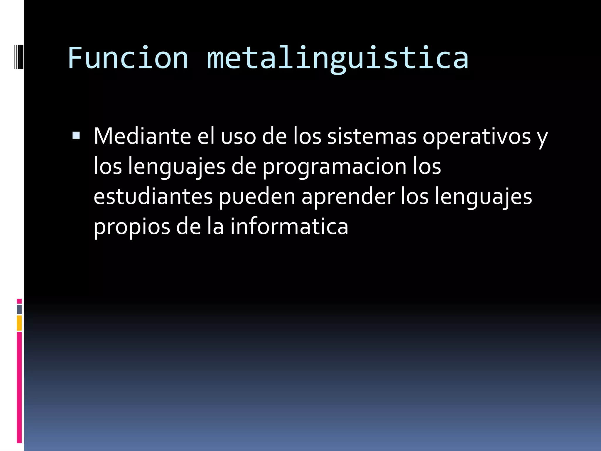 Funcion metalinguistica
 Mediante el uso de los sistemas operativos y
los lenguajes de programacion los
estudiantes pueden aprender los lenguajes
propios de la informatica
 
