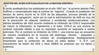 EFECTOS DEL ÁCIDO ACETILSALICÍLICO EN LA MUCOSA GÁSTRICA
El ácido acetilsalicílico fue sintetizado en el año 1897 por ˜ el químico alemán Félix
Hoffman y comercializado bajo el nombre de ‘‘aspirina’’. Cuando la acetilación del
residuo de serina ocurre en la COX de las plaquetas, provoca pérdida de la
capacidad de agregación, razón por la cual la administración de AAS es muy útil
en la prevención de ataques cardiacos y accidentes cerebrovasculares. Los
efectos benéficos del AAS ocurren mediante la inhibición de COX-2 responsable
de inducir la inflamación, la hipertermia y el dolor. COX-2 es una enzima de
carácter inducible debido a que su expresión aumenta en respuesta a ciertos
estímulos. Por el contrario la inhibición de COX-1, una enzima que se encuentra
de manera constitutiva en la mucosa del estómago, riñones, ˜ plaquetas y
endotelio vascular, evita la síntesis de prostaglandinas fisiológicamente
importantes para la protección de danos en estos tejidos ˜ 3, 9,11. Los
mecanismos de lesión del AAS y otros AINES se producen por vía tópica y
sistémica.
.
 