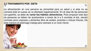 3.3 TRATAMIENTO POR DIETA
La alimentación en una persona es primordial para su salud y si esta no es
correcta todo el cuerpo se ve afectado negativamente. En el caso de las personas
con gastritis, se debe de variar los hábitos alimenticios. Para empezar este tipo
de personas se deben de acostumbrar a tomar de 4 a 5 comidas al día, siendo
comidas poco copiosas y alimentos libre de acidez, picantes o incluso frituras. De
esta manera el estómago trabaja pero siempre a un nivel menor.
 