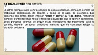 3.4 TRATAMIENTO POR ESTRÉS
El estrés siempre suele venir precedido de otras afecciones, como por ejemplo los
problemas psicológicos, de corazón y como es el caso, de estómago. Las
personas con estrés deben intentar relajar y calmar su vida diaria, realizando
ejercicio, durmiendo más horas y haciendo actividades que le aporten tranquilidad.
Estas personas además de seguir estas indicaciones del tratamiento para la
gastritis, deberán de tomar antiácidos mientras que no consiguen relajar su
situación cotidiana.
 