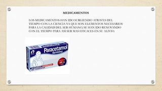 MEDICAMENTOS
LOS MEDICAMENTOS HAN IDO SURGIENDO ATRAVES DEL
TIEMPO CON LA CIENCIA YA QUE SON ELEMENTOS NECESARIOS
PARA LA CALIDAD DEL SER HUMANO, SE HAN IDO RENOVANDO
CON EL TIEMPO PARA ASI SER MAS EFICACES EN SU ALIVIO.
 