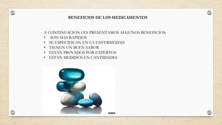 BENEFICIOS DE LOS MEDICAMENTOS
A CONTINUACION LES PRESENTAMOS ALGUNOS BENEFICIOS:
• SON MAS RAPIDOS
• SE ESPECIFICAN EN LA ENFERMEDAD
• TIENEN UN BUEN SABOR
• ESTAN PROVADOS POR EXPERTOS
• ESTAN MEDIDOS EN CANTIDADES
 