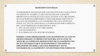 REMEDIOS NATURALES
LOS REMEDIOS NATURALES SON LOS MAS EFICACES YA QUE ESTOS
NO DAÑAN TU CUERPO YA QUE ESTAN HECHOS A BASE DE
PRODUCTOS NATURALES LOS CUALES AYUDAN A TU ORGANISMO,
MUCHAS PERSONAS PREFIEREN CONSUMIR MEDICAMENTOS YA
QUE SON MAS RAPIDOS A LO CONTRARIO DE LOS NATURALES,
ESTOS A SU VEZ TE ASEGURAN LA ELIMINACION POR COMPLETO
DE LA ENFERMEDAD LOS BENEFICIOS SON:
• NO CAUSAN DAÑOS A TU ORGANISMO
• SON MAS BARATOS
• SE CONSIGUEN CON MAYOR FACILIDAD
DEBIDO A ESTA PROBLEMÁTICA LOS ALUMNOS DE LA E.P.O 276
HEMOS CREADO UN PRODUCTO NATURAL EN EL CUAL TE
ASEGURA LA COMPLETA ERADICACION DE LA GASTRITIS UNA
DE SUS VENTAJAS ES QUE ES ECONOMICO Y NO DAÑO AL
ORGANISMO AYUDARA A MUCHAS PERSONAS Y ASI TE
OLVIDARAS DE LA GASTRITIS Y SUS SINTOMAS POR COMPLETO
 