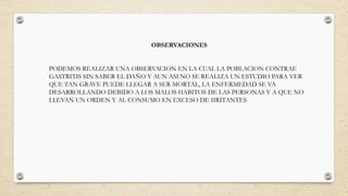 OBSERVACIONES
PODEMOS REALIZAR UNA OBSERVACION EN LA CUAL LA POBLACION CONTRAE
GASTRITIS SIN SABER EL DAÑO Y AUN ASI NO SE REALIZA UN ESTUDIO PARA VER
QUE TAN GRAVE PUEDE LLEGAR A SER MORTAL, LA ENFERMEDAD SE VA
DESARROLLANDO DEBIDO A LOS MALOS HABITOS DE LAS PERSONAS Y A QUE NO
LLEVAN UN ORDEN Y AL CONSUMO EN EXCESO DE IIRITANTES
 