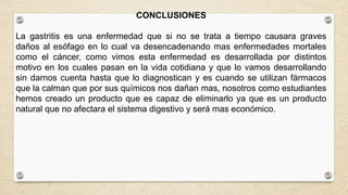 CONCLUSIONES
La gastritis es una enfermedad que si no se trata a tiempo causara graves
daños al esófago en lo cual va desencadenando mas enfermedades mortales
como el cáncer, como vimos esta enfermedad es desarrollada por distintos
motivo en los cuales pasan en la vida cotidiana y que lo vamos desarrollando
sin darnos cuenta hasta que lo diagnostican y es cuando se utilizan fármacos
que la calman que por sus químicos nos dañan mas, nosotros como estudiantes
hemos creado un producto que es capaz de eliminarlo ya que es un producto
natural que no afectara el sistema digestivo y será mas económico.
 
