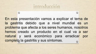 En esta presentación vamos a explicar el tema de
la gastritis debido que a nivel mundial es un
problema que afecta a los seres humanos, nosotros
hemos creado un producto en el cual va a ser
natural y será económico para erradicar por
completo la gastritis y sus síntomas.
 