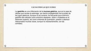 CAUSAS POR LAS QUE SURGE
La gastritis es una inflamación de la mucosa gástrica, que es la capa de
células que reviste el estómago por dentro protegiéndolo de la acidez de
los jugos gástricos. Aunque no es correcto, es frecuente que el término
gastritis sea utilizado como sinónimo dispepsia (dolor o molestias en el
abdomen superior, así como síntomas de quemazón, presión o plenitud
relacionados muchas veces, aunque no necesariamente, con las
comidas).
 