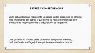 ESTRÉS Y CONSECUENCIAS
En la actualidad que representa la escala en los discentes es el factor
más importante del estrés y que como se había mencionado con
alteridad es responsable de la adquisición de la gastritis.
Una gastritis no tratada pude ocasionar sangrados internos,
perforación del esófago (ulcera péptica) más tarde al cáncer.
 